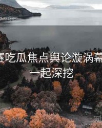 每日大赛吃瓜焦点舆论漩涡幕后真相，一起深挖