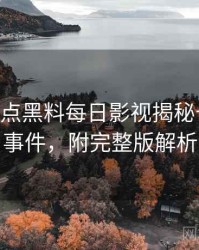 1367. 盘点黑料每日影视揭秘十大焦点事件，附完整版解析