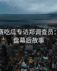每日大赛吃瓜专访郑调查员：热点复盘幕后故事