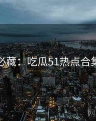 粉丝必藏：吃瓜51热点合集速览