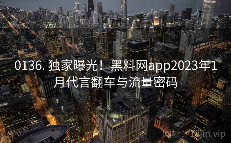 0136. 独家曝光!黑料网app2023年1月代言翻车与流量密码 0136. 独家曝光!黑料网app2023年1月代言翻车与流量密码