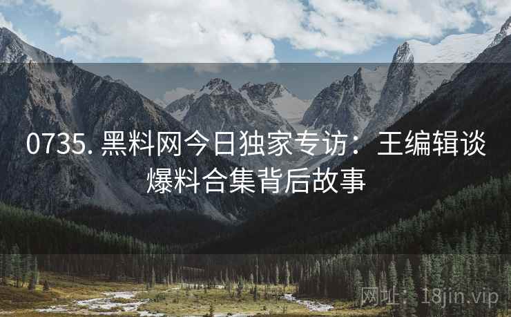 0735. 黑料网今日独家专访:王编辑谈爆料合集背后故事 0735. 黑料网今日独家专访:王编辑谈爆料合集背后故事