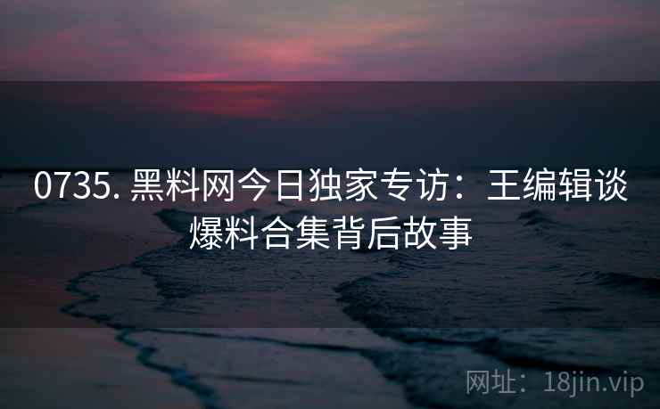 0735. 黑料网今日独家专访:王编辑谈爆料合集背后故事 0735. 黑料网今日独家专访:王编辑谈爆料合集背后故事