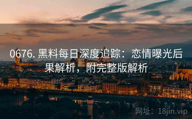 0676. 黑料每日深度追踪:恋情曝光后果解析,附完整版解析 0676. 黑料每日深度追踪:恋情曝光后果解析,附完整版解析