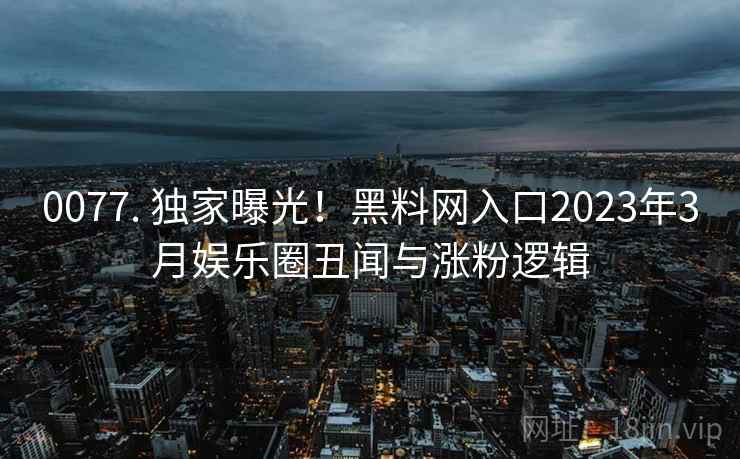0077. 独家曝光!黑料网入口2023年3月娱乐圈丑闻与涨粉逻辑 0077. 独家曝光!黑料网入口2023年3月娱乐圈丑闻与涨粉逻辑