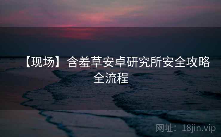 【现场】含羞草安卓研究所安全攻略全流程 【现场】含羞草安卓研究所安全攻略全流程