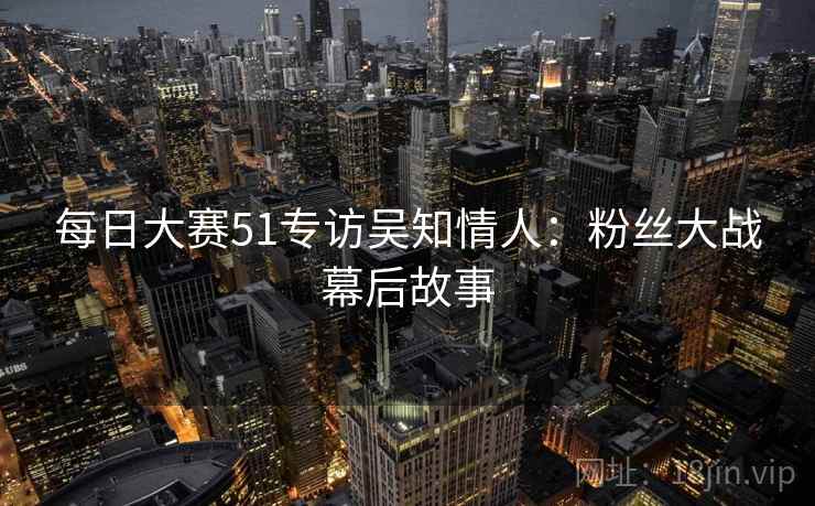 每日大赛51专访吴知情人:粉丝大战幕后故事 每日大赛51专访吴知情人:粉丝大战幕后故事