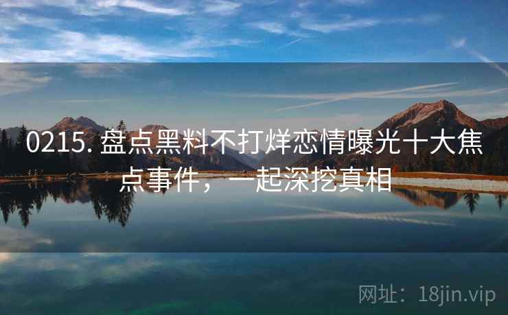0215. 盘点黑料不打烊恋情曝光十大焦点事件,一起深挖真相 0215. 盘点黑料不打烊恋情曝光十大焦点事件,一起深挖真相