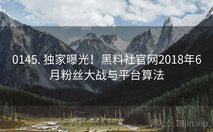 0145. 独家曝光!黑料社官网2018年6月粉丝大战与平台算法 0145. 独家曝光!黑料社官网2018年6月粉丝大战与平台算法
